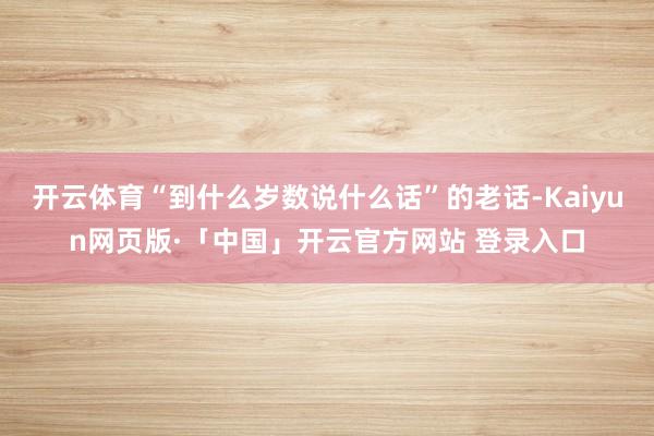 开云体育“到什么岁数说什么话”的老话-Kaiyun网页版·「中国」开云官方网站 登录入口
