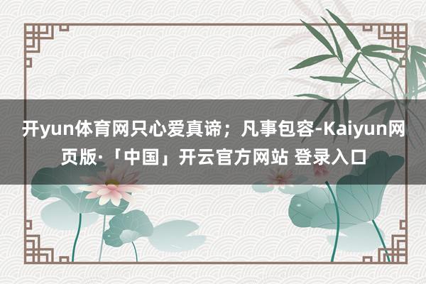 开yun体育网只心爱真谛；凡事包容-Kaiyun网页版·「中国」开云官方网站 登录入口